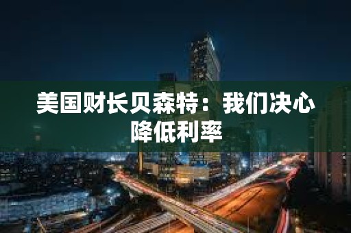 美国财长贝森特：我们决心降低利率