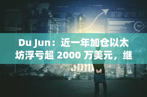 Du Jun：近一年加仓以太坊浮亏超 2000 万美元，继续看好以太坊生态