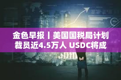 金色早报丨美国国税局计划裁员近4.5万人 USDC将成为日本首个美元稳定币