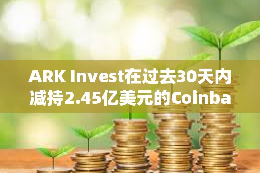 ARK Invest在过去30天内减持2.45亿美元的Coinbase和GBTC股票