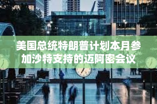 美国总统特朗普计划本月参加沙特支持的迈阿密会议