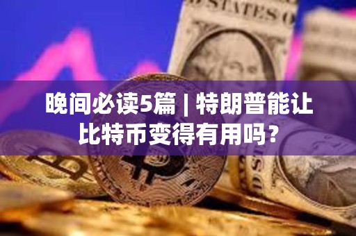 晚间必读5篇 | 特朗普能让比特币变得有用吗？