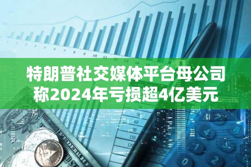 特朗普社交媒体平台母公司称2024年亏损超4亿美元