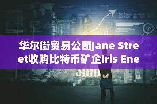 华尔街贸易公司Jane Street收购比特币矿企Iris Energy 6%的股份