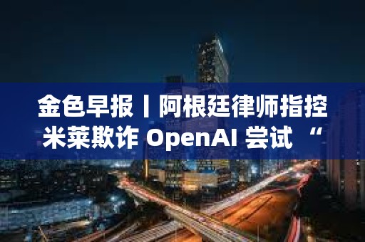 金色早报丨阿根廷律师指控米莱欺诈 OpenAI 尝试 “解除对 ChatGPT 审查”