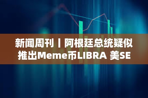 新闻周刊丨阿根廷总统疑似推出Meme币LIBRA 美SEC加密小组正向行业征求意见