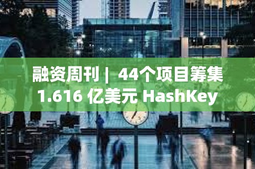 融资周刊 |  44个项目筹集 1.616 亿美元 HashKey Group获3000万美元融资