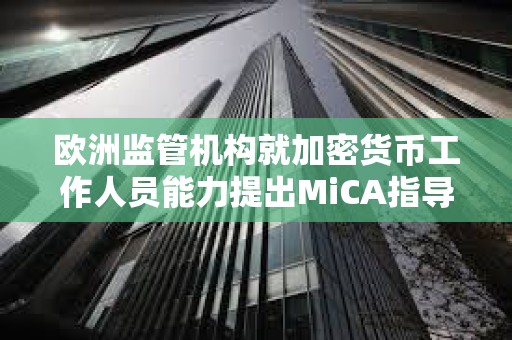 欧洲监管机构就加密货币工作人员能力提出MiCA指导方针