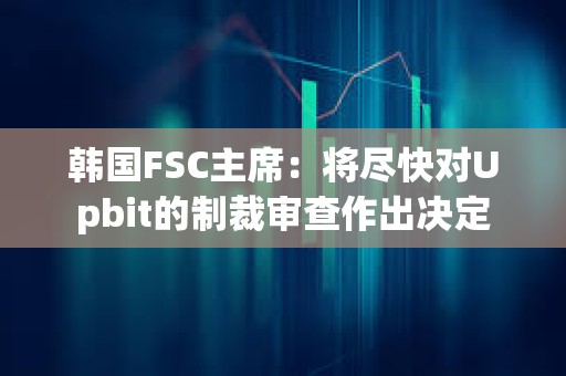 韩国FSC主席：将尽快对Upbit的制裁审查作出决定