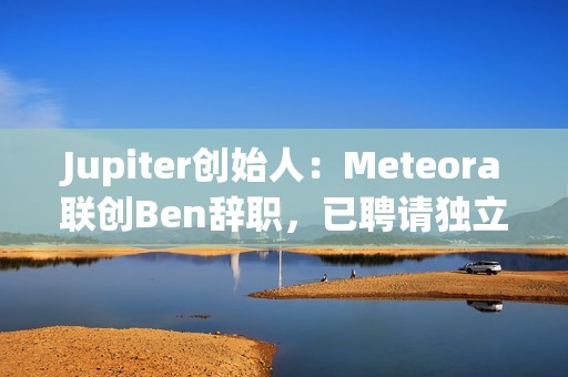 Jupiter创始人：Meteora联创Ben辞职，已聘请独立第三方律所出具LIBRA调查报告