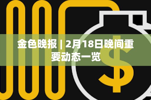 金色晚报 | 2月18日晚间重要动态一览