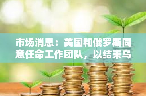 市场消息：美国和俄罗斯同意任命工作团队，以结束乌克兰冲突