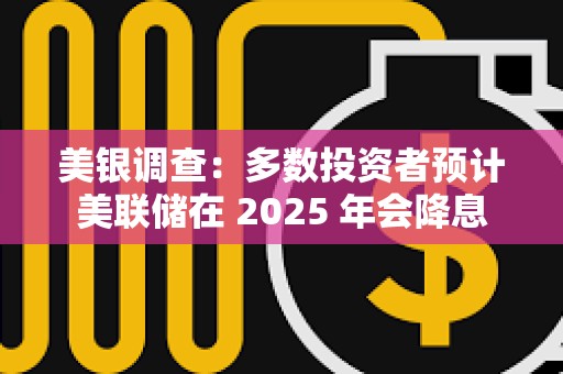 美银调查：多数投资者预计美联储在 2025 年会降息