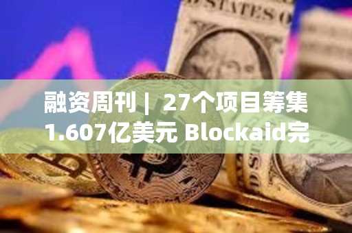 融资周刊 |  27个项目筹集1.607亿美元 Blockaid完成5000万美元B轮融资