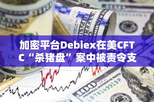 加密平台Debiex在美CFTC“杀猪盘”案中被责令支付250万美元