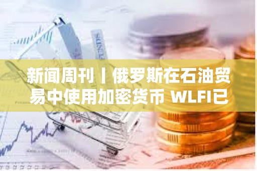 新闻周刊丨俄罗斯在石油贸易中使用加密货币 WLFI已结束公开发行