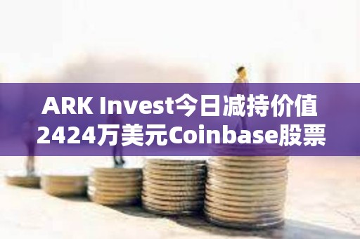 ARK Invest今日减持价值2424万美元Coinbase股票和1427万美元GBTC