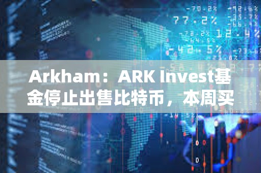 Arkham：ARK Invest基金停止出售比特币，本周买入超1000万美元Coinbase股票