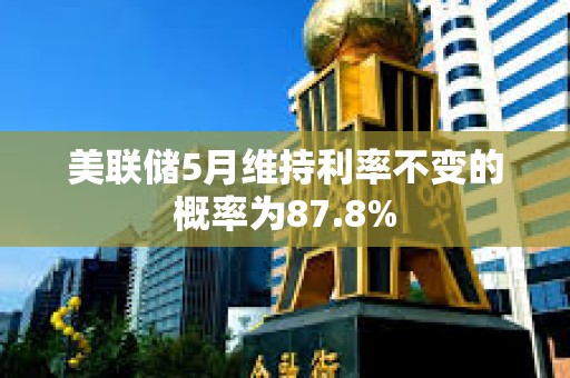 美联储5月维持利率不变的概率为87.8%