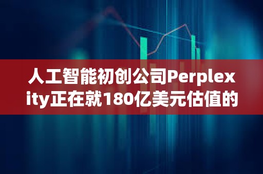 人工智能初创公司Perplexity正在就180亿美元估值的融资进行早期谈判