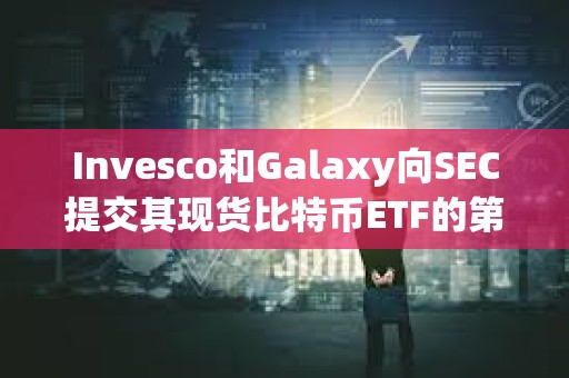 Invesco和Galaxy向SEC提交其现货比特币ETF的第三次修订