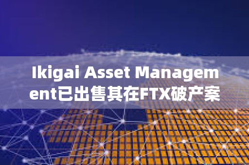 Ikigai Asset Management已出售其在FTX破产案中的6500万美元债权