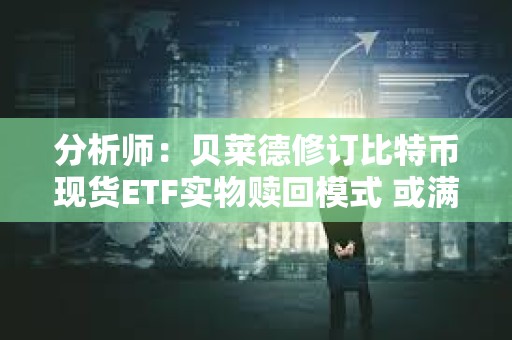 分析师：贝莱德修订比特币现货ETF实物赎回模式 或满足SEC要求