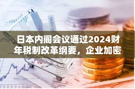 日本内阁会议通过2024财年税制改革纲要，企业加密资产将无需征市值计价税