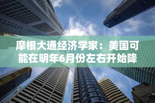 摩根大通经济学家：美国可能在明年6月份左右开始降息，累计会降125个基点