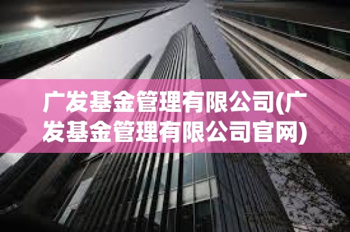 广发基金管理有限公司(广发基金管理有限公司官网)