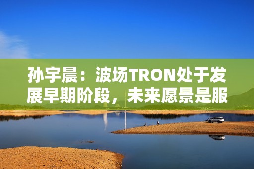 孙宇晨：波场TRON处于发展早期阶段，未来愿景是服务全球80亿人