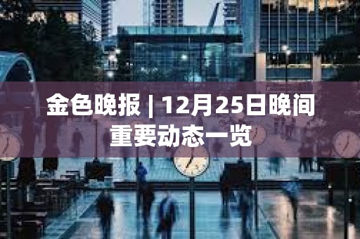 金色晚报 | 12月25日晚间重要动态一览