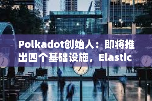 Polkadot创始人：即将推出四个基础设施，Elastic Scaling预计将在2024年实现