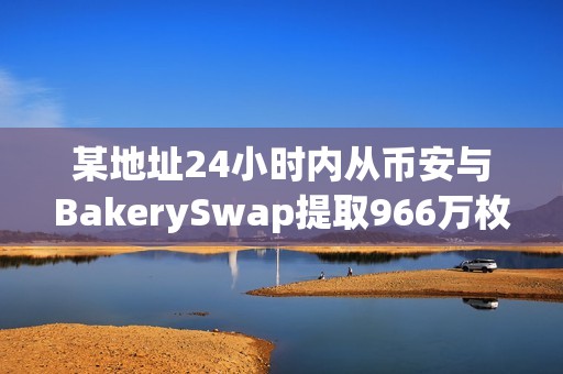 某地址24小时内从币安与BakerySwap提取966万枚BAKE