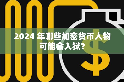 2024 年哪些加密货币人物可能会入狱？