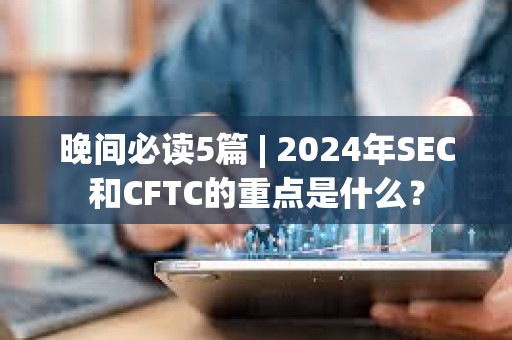 晚间必读5篇 | 2024年SEC和CFTC的重点是什么？