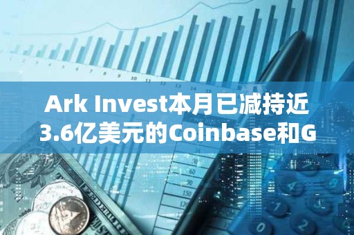 Ark Invest本月已减持近3.6亿美元的Coinbase和GBTC股票