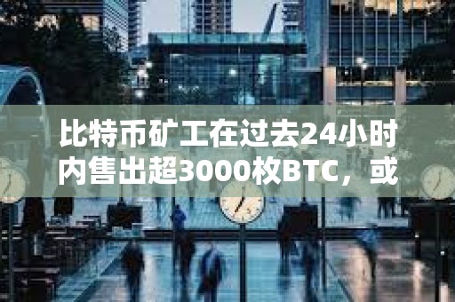 比特币矿工在过去24小时内售出超3000枚BTC，或影响BTC的价格