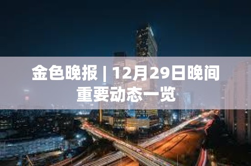 金色晚报 | 12月29日晚间重要动态一览