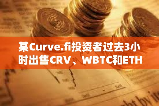 某Curve.fi投资者过去3小时出售CRV、WBTC和ETH，获利约340万美元