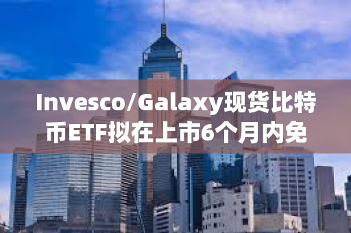 Invesco/Galaxy现货比特币ETF拟在上市6个月内免除前50亿美元信托资产的全部保荐费