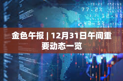 金色午报 | 12月31日午间重要动态一览