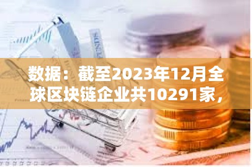 数据：截至2023年12月全球区块链企业共10291家，中美分别有2802家和2697家