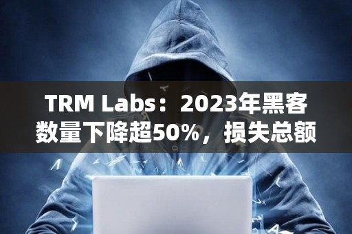 TRM Labs：2023年黑客数量下降超50%，损失总额为17亿美元