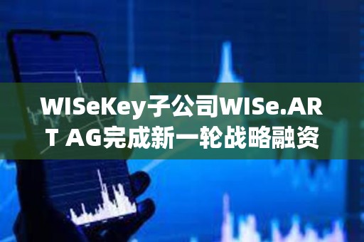 WISeKey子公司WISe.ART AG完成新一轮战略融资