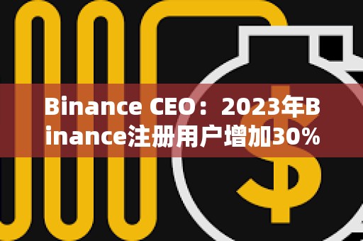 Binance CEO：2023年Binance注册用户增加30%，合规计划上投资2.13亿美元