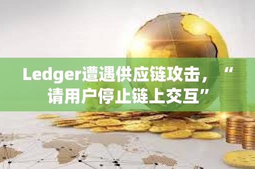 Ledger遭遇供应链攻击，“请用户停止链上交互”