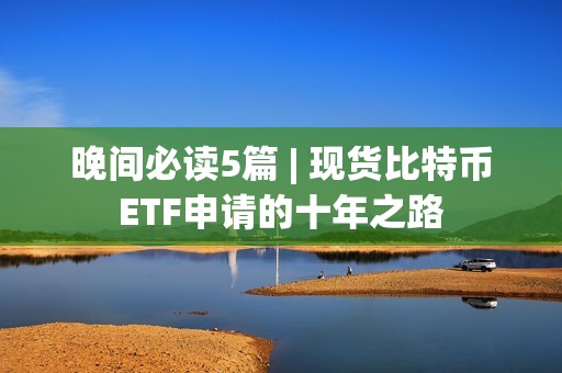 晚间必读5篇 | 现货比特币ETF申请的十年之路