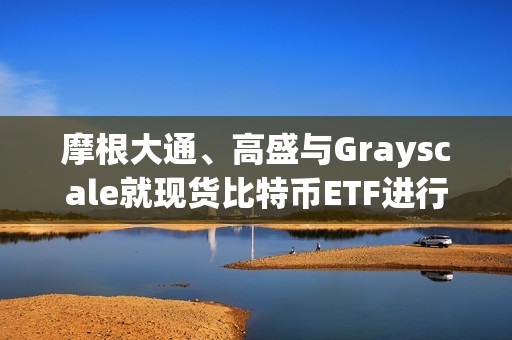 摩根大通、高盛与Grayscale就现货比特币ETF进行谈判