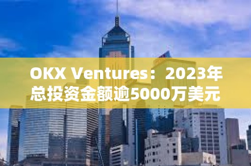 OKX Ventures：2023年总投资金额逾5000万美元